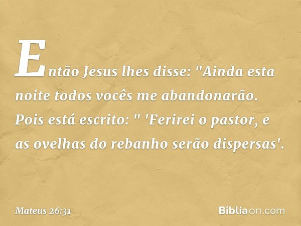 Então Jesus lhes disse: "Ainda esta noite todos vocês me abandonarão. Pois está escrito:
" 'Ferirei o pastor,
e as ovelhas do rebanho
serão dispersas'. -- Mateu