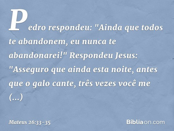 Pedro respondeu: "Ainda que todos te abandonem, eu nunca te abandonarei!" Respondeu Jesus: "Asseguro que ainda esta noite, antes que o galo cante, três vezes vo