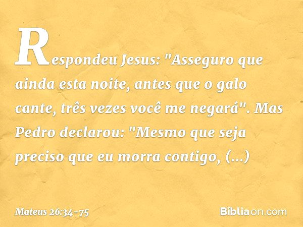 Respondeu Jesus: "Asseguro que ainda esta noite, antes que o galo cante, três vezes você me negará". Mas Pedro declarou: "Mesmo que seja preciso que eu morra co