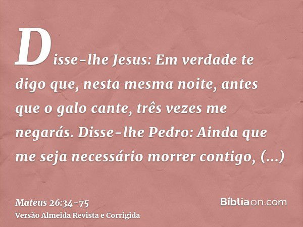 Disse-lhe Jesus: Em verdade te digo que, nesta mesma noite, antes que o galo cante, três vezes me negarás.Disse-lhe Pedro: Ainda que me seja necessário morrer c