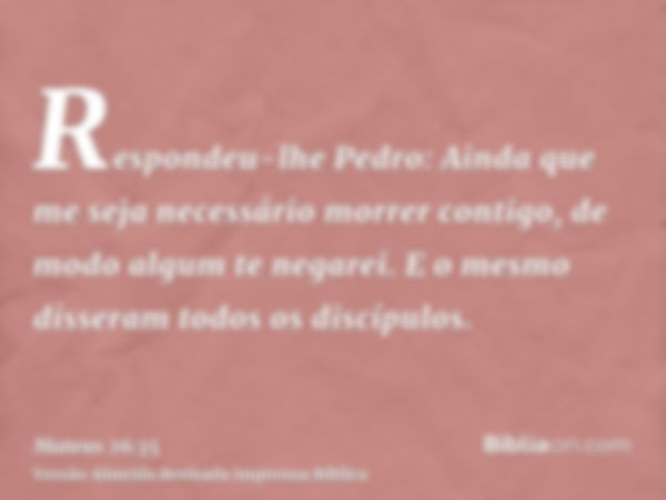 Respondeu-lhe Pedro: Ainda que me seja necessário morrer contigo, de modo algum te negarei. E o mesmo disseram todos os discípulos.