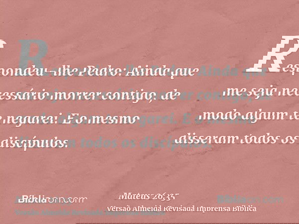 Respondeu-lhe Pedro: Ainda que me seja necessário morrer contigo, de modo algum te negarei. E o mesmo disseram todos os discípulos.