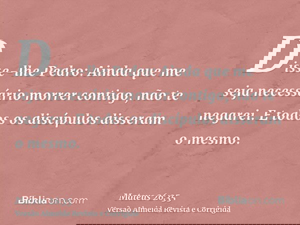 Disse-lhe Pedro: Ainda que me seja necessário morrer contigo, não te negarei. E todos os discípulos disseram o mesmo.