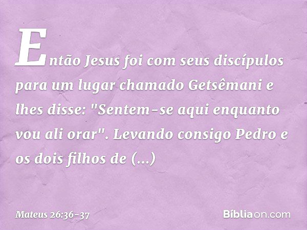 Então Jesus foi com seus discípulos para um lugar chamado Getsêmani e lhes disse: "Sentem-se aqui enquanto vou ali orar". Levando consigo Pedro e os dois filhos