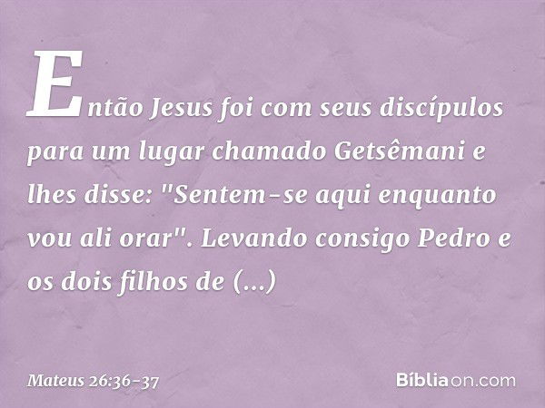 Então Jesus foi com seus discípulos para um lugar chamado Getsêmani e lhes disse: "Sentem-se aqui enquanto vou ali orar". Levando consigo Pedro e os dois filhos