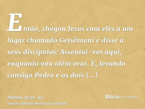 Então, chegou Jesus com eles a um lugar chamado Getsêmani e disse a seus discípulos: Assentai-vos aqui, enquanto vou além orar.E, levando consigo Pedro e os doi