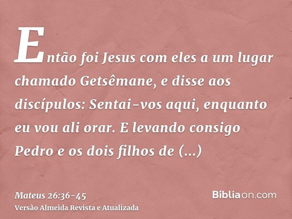 Então foi Jesus com eles a um lugar chamado Getsêmane, e disse aos discípulos: Sentai-vos aqui, enquanto eu vou ali orar.E levando consigo Pedro e os dois filho