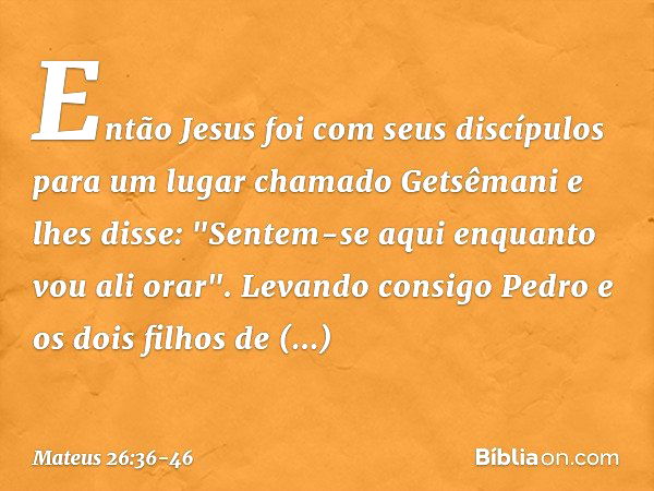 Então Jesus foi com seus discípulos para um lugar chamado Getsêmani e lhes disse: "Sentem-se aqui enquanto vou ali orar". Levando consigo Pedro e os dois filhos