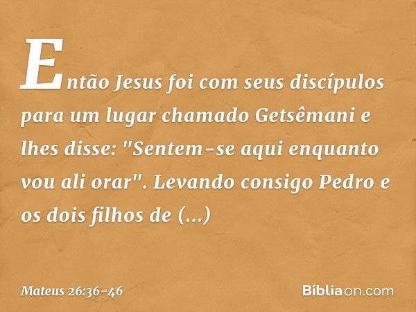 Então Jesus foi com seus discípulos para um lugar chamado Getsêmani e lhes disse: "Sentem-se aqui enquanto vou ali orar". Levando consigo Pedro e os dois filhos