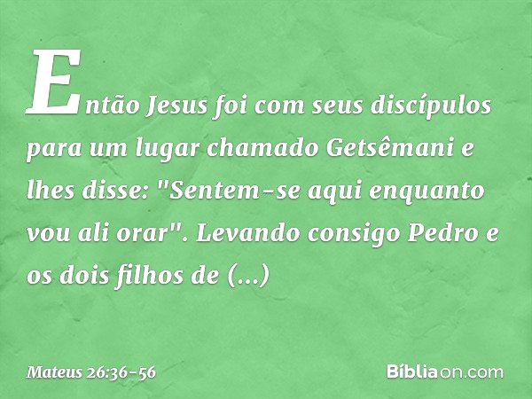 Então Jesus foi com seus discípulos para um lugar chamado Getsêmani e lhes disse: "Sentem-se aqui enquanto vou ali orar". Levando consigo Pedro e os dois filhos