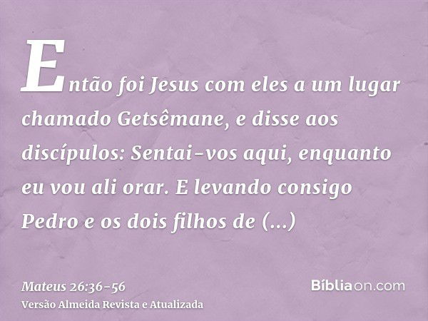 Então foi Jesus com eles a um lugar chamado Getsêmane, e disse aos discípulos: Sentai-vos aqui, enquanto eu vou ali orar.E levando consigo Pedro e os dois filho