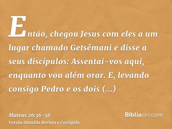 Então, chegou Jesus com eles a um lugar chamado Getsêmani e disse a seus discípulos: Assentai-vos aqui, enquanto vou além orar.E, levando consigo Pedro e os doi