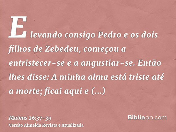 E levando consigo Pedro e os dois filhos de Zebedeu, começou a entristecer-se e a angustiar-se.Então lhes disse: A minha alma está triste até a morte; ficai aqu