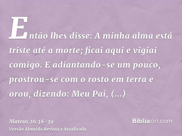 Então lhes disse: A minha alma está triste até a morte; ficai aqui e vigiai comigo.E adiantando-se um pouco, prostrou-se com o rosto em terra e orou, dizendo: M