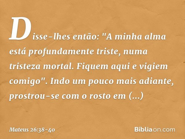 Disse-lhes então: "A minha alma está profundamente triste, numa tristeza mortal. Fiquem aqui e vigiem comigo". Indo um pouco mais adiante, prostrou-se com o ros