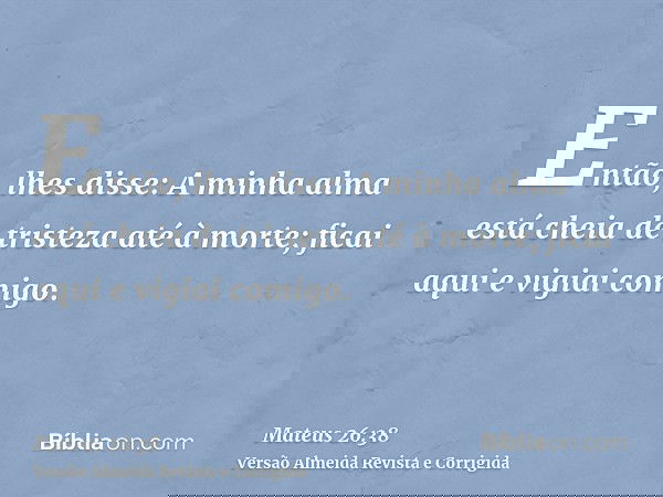 Então, lhes disse: A minha alma está cheia de tristeza até à morte; ficai aqui e vigiai comigo.