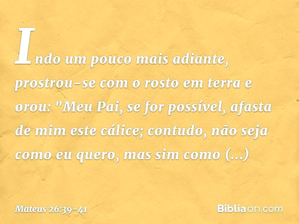 Indo um pouco mais adiante, prostrou-se com o rosto em terra e orou: "Meu Pai, se for possível, afasta de mim este cálice; contudo, não seja como eu quero, mas 