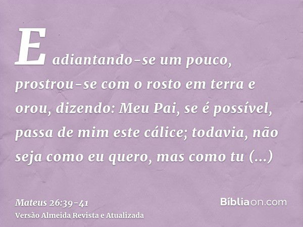 E adiantando-se um pouco, prostrou-se com o rosto em terra e orou, dizendo: Meu Pai, se é possível, passa de mim este cálice; todavia, não seja como eu quero, m