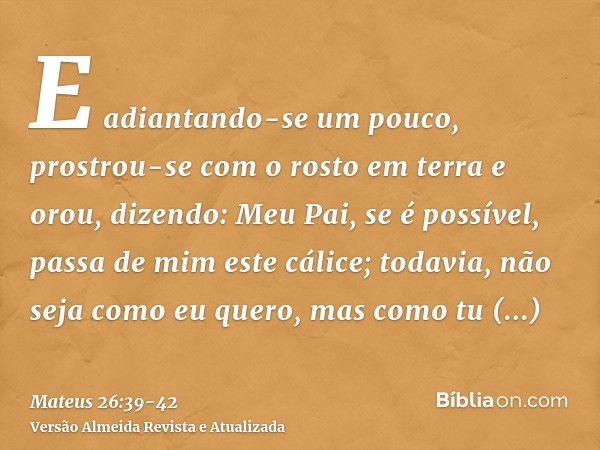 E adiantando-se um pouco, prostrou-se com o rosto em terra e orou, dizendo: Meu Pai, se é possível, passa de mim este cálice; todavia, não seja como eu quero, m