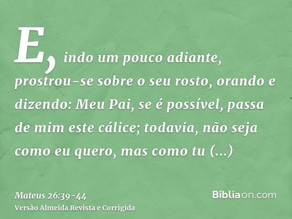 E, indo um pouco adiante, prostrou-se sobre o seu rosto, orando e dizendo: Meu Pai, se é possível, passa de mim este cálice; todavia, não seja como eu quero, ma