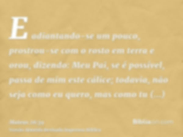 E adiantando-se um pouco, prostrou-se com o rosto em terra e orou, dizendo: Meu Pai, se é possível, passa de mim este cálice; todavia, não seja como eu quero, m