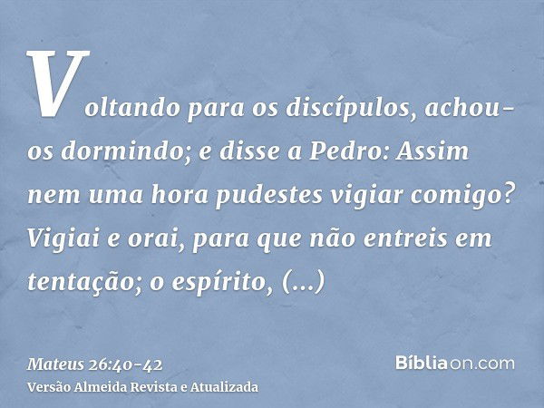 Voltando para os discípulos, achou-os dormindo; e disse a Pedro: Assim nem uma hora pudestes vigiar comigo?Vigiai e orai, para que não entreis em tentação; o es