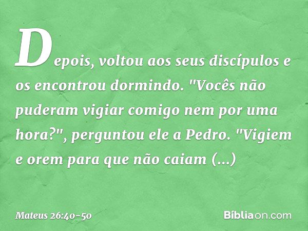 Depois, voltou aos seus discípulos e os encontrou dormindo. "Vocês não puderam vigiar comigo nem por uma hora?", perguntou ele a Pedro. "Vigiem e orem para que 