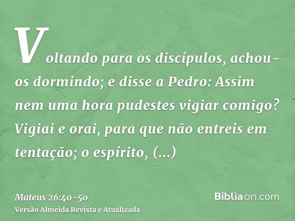 Voltando para os discípulos, achou-os dormindo; e disse a Pedro: Assim nem uma hora pudestes vigiar comigo?Vigiai e orai, para que não entreis em tentação; o es