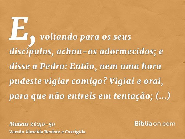 E, voltando para os seus discípulos, achou-os adormecidos; e disse a Pedro: Então, nem uma hora pudeste vigiar comigo?Vigiai e orai, para que não entreis em ten