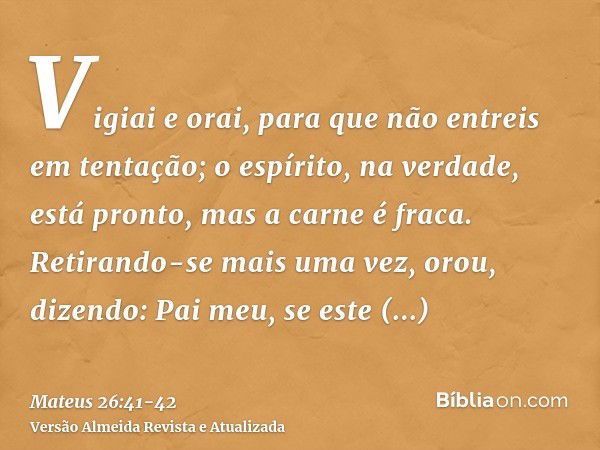 Vigiai e orai, para que não entreis em tentação; o espírito, na verdade, está pronto, mas a carne é fraca.Retirando-se mais uma vez, orou, dizendo: Pai meu, se 