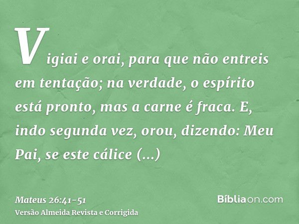 Vigiai e orai, para que não entreis em tentação; na verdade, o espírito está pronto, mas a carne é fraca.E, indo segunda vez, orou, dizendo: Meu Pai, se este cá