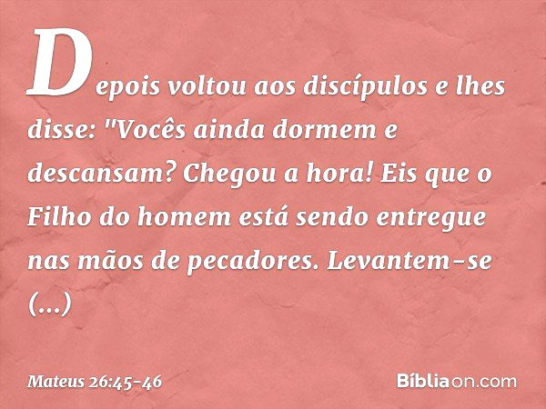 Depois voltou aos discípulos e lhes disse: "Vocês ainda dormem e descansam? Chegou a hora! Eis que o Filho do homem está sendo entregue nas mãos de pecadores. L