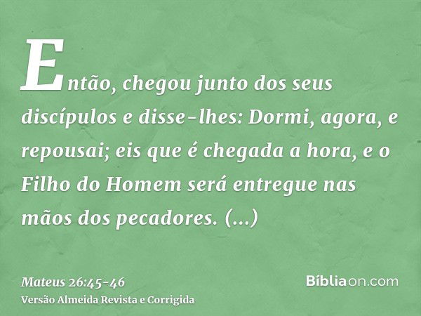 Então, chegou junto dos seus discípulos e disse-lhes: Dormi, agora, e repousai; eis que é chegada a hora, e o Filho do Homem será entregue nas mãos dos pecadore