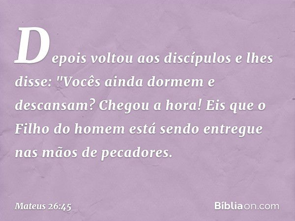 Depois voltou aos discípulos e lhes disse: "Vocês ainda dormem e descansam? Chegou a hora! Eis que o Filho do homem está sendo entregue nas mãos de pecadores. -