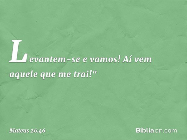 Levantem-se e vamos! Aí vem aquele que me trai!" -- Mateus 26:46