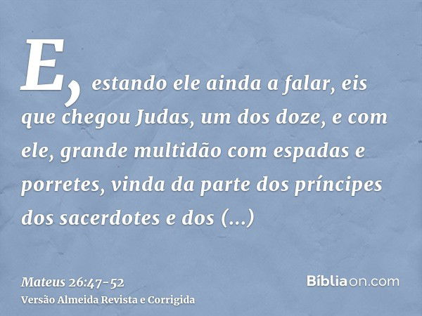 E, estando ele ainda a falar, eis que chegou Judas, um dos doze, e com ele, grande multidão com espadas e porretes, vinda da parte dos príncipes dos sacerdotes 