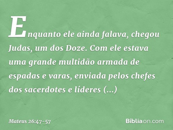 Enquanto ele ainda falava, chegou Judas, um dos Doze. Com ele estava uma grande multidão armada de espadas e varas, enviada pelos chefes dos sacerdotes e lídere