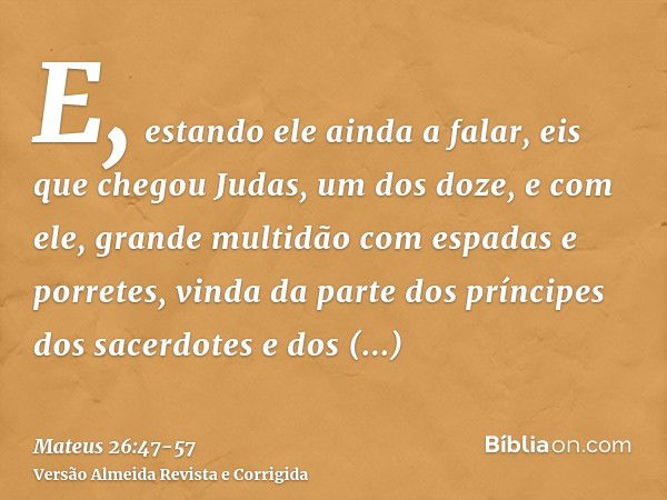 E, estando ele ainda a falar, eis que chegou Judas, um dos doze, e com ele, grande multidão com espadas e porretes, vinda da parte dos príncipes dos sacerdotes 