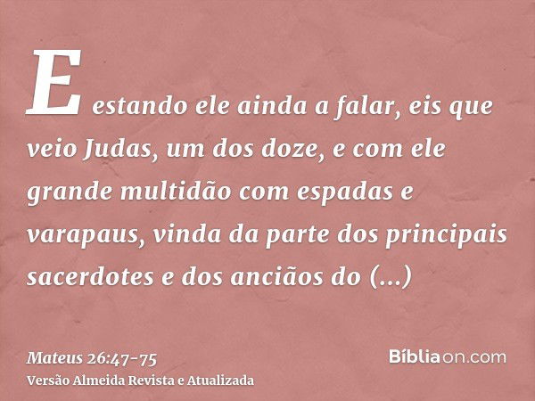 E estando ele ainda a falar, eis que veio Judas, um dos doze, e com ele grande multidão com espadas e varapaus, vinda da parte dos principais sacerdotes e dos a