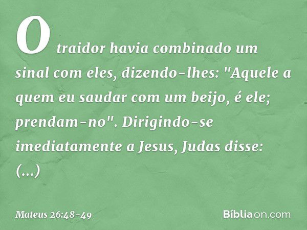 O traidor havia combinado um sinal com eles, dizendo-lhes: "Aquele a quem eu saudar com um beijo, é ele; prendam-no". Dirigindo-se imediatamente a Jesus, Judas 