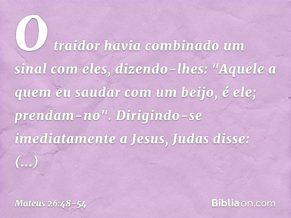 O traidor havia combinado um sinal com eles, dizendo-lhes: "Aquele a quem eu saudar com um beijo, é ele; prendam-no". Dirigindo-se imediatamente a Jesus, Judas 