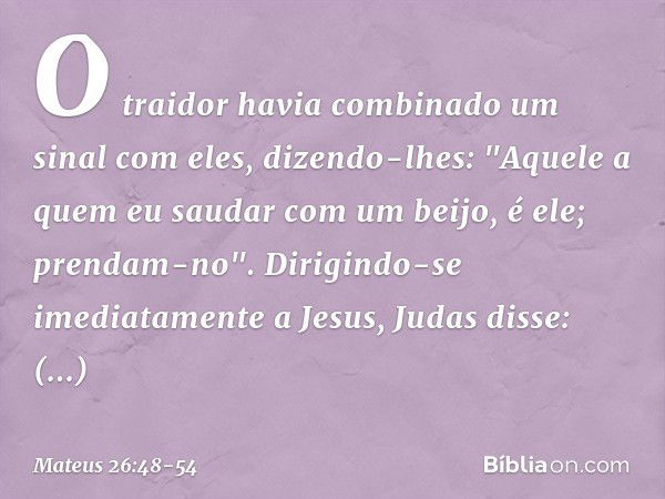 O traidor havia combinado um sinal com eles, dizendo-lhes: "Aquele a quem eu saudar com um beijo, é ele; prendam-no". Dirigindo-se imediatamente a Jesus, Judas 