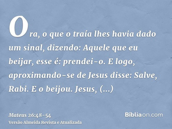 Ora, o que o traía lhes havia dado um sinal, dizendo: Aquele que eu beijar, esse é: prendei-o.E logo, aproximando-se de Jesus disse: Salve, Rabi. E o beijou.Jes