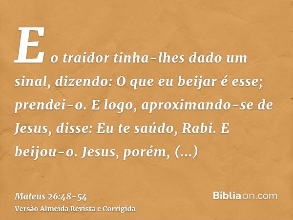 E o traidor tinha-lhes dado um sinal, dizendo: O que eu beijar é esse; prendei-o.E logo, aproximando-se de Jesus, disse: Eu te saúdo, Rabi. E beijou-o.Jesus, po