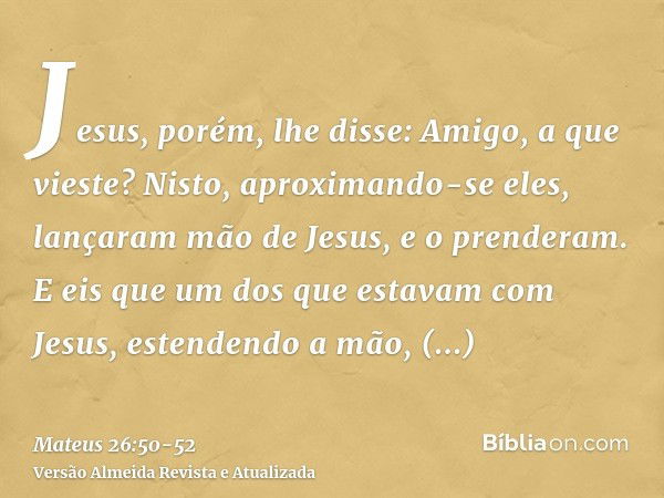 Jesus, porém, lhe disse: Amigo, a que vieste? Nisto, aproximando-se eles, lançaram mão de Jesus, e o prenderam.E eis que um dos que estavam com Jesus, estendend