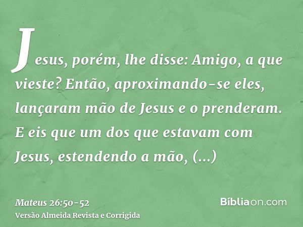 Jesus, porém, lhe disse: Amigo, a que vieste? Então, aproximando-se eles, lançaram mão de Jesus e o prenderam.E eis que um dos que estavam com Jesus, estendendo