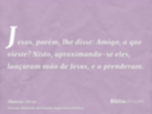 Jesus, porém, lhe disse: Amigo, a que vieste? Nisto, aproximando-se eles, lançaram mão de Jesus, e o prenderam.