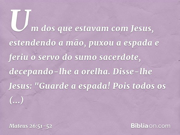 Um dos que estavam com Jesus, estendendo a mão, puxou a espada e feriu o servo do sumo sacerdote, decepando-lhe a orelha. Disse-lhe Jesus: "Guarde a espada! Poi