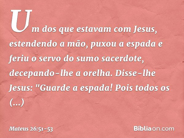 Um dos que estavam com Jesus, estendendo a mão, puxou a espada e feriu o servo do sumo sacerdote, decepando-lhe a orelha. Disse-lhe Jesus: "Guarde a espada! Poi