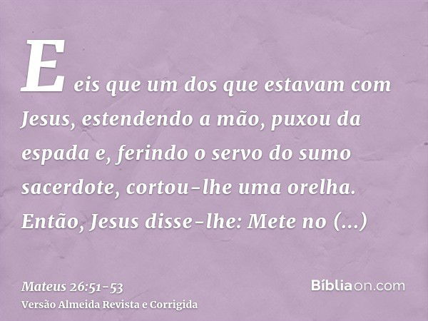 E eis que um dos que estavam com Jesus, estendendo a mão, puxou da espada e, ferindo o servo do sumo sacerdote, cortou-lhe uma orelha.Então, Jesus disse-lhe: Me